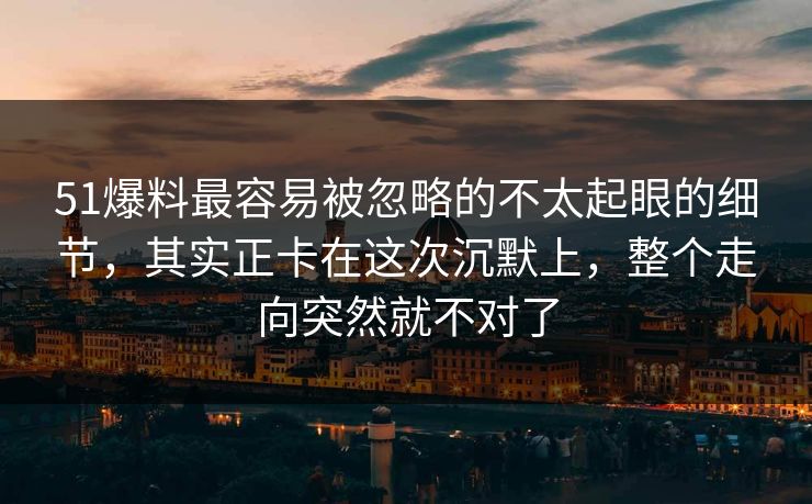 51爆料最容易被忽略的不太起眼的细节，其实正卡在这次沉默上，整个走向突然就不对了