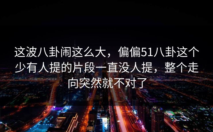 这波八卦闹这么大，偏偏51八卦这个少有人提的片段一直没人提，整个走向突然就不对了