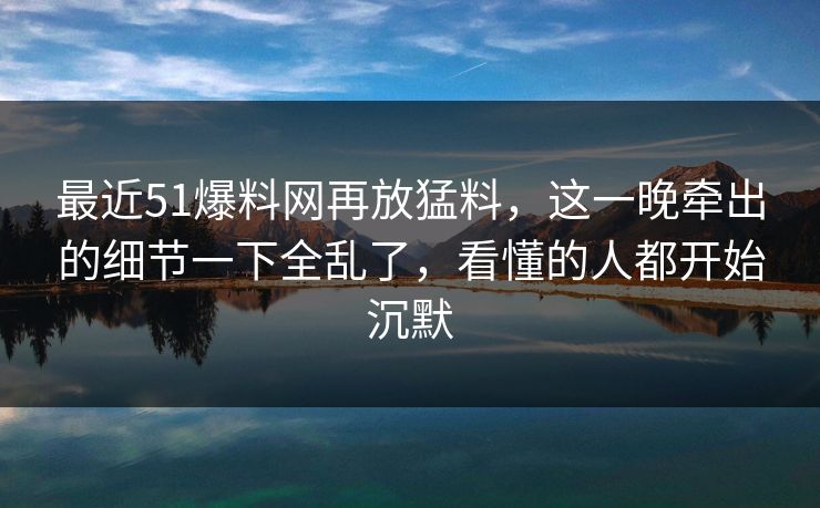最近51爆料网再放猛料，这一晚牵出的细节一下全乱了，看懂的人都开始沉默
