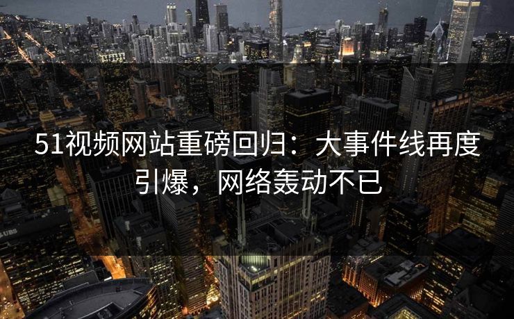 51视频网站重磅回归：大事件线再度引爆，网络轰动不已