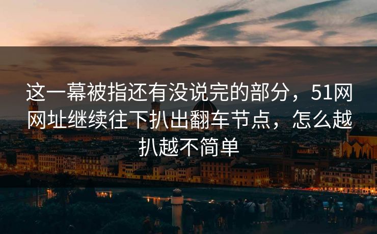 这一幕被指还有没说完的部分，51网网址继续往下扒出翻车节点，怎么越扒越不简单