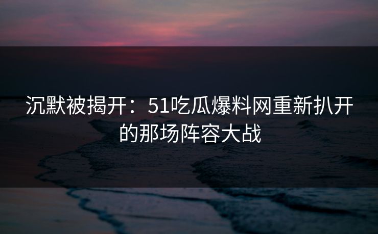 沉默被揭开：51吃瓜爆料网重新扒开的那场阵容大战