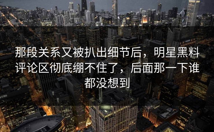 那段关系又被扒出细节后，明星黑料评论区彻底绷不住了，后面那一下谁都没想到
