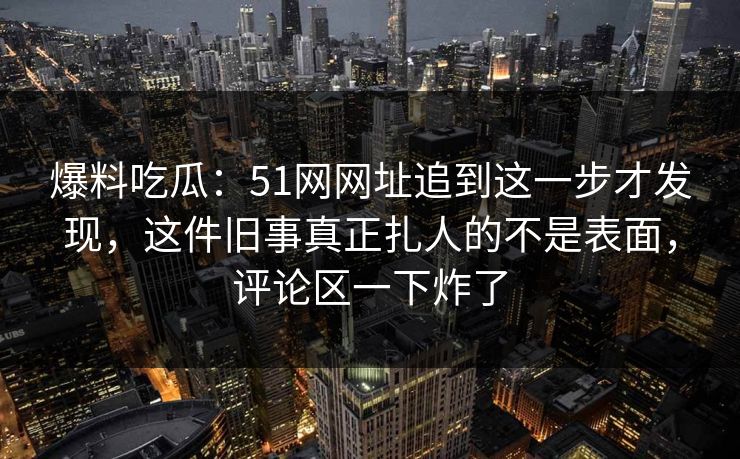 爆料吃瓜:51网网址追到这一步才发现,这件旧事真正扎人的不是表面,评论区一下炸了 爆料吃瓜:51网网址追到这一步才发现,这件旧事真正扎人的不是表面,评论区一下炸了