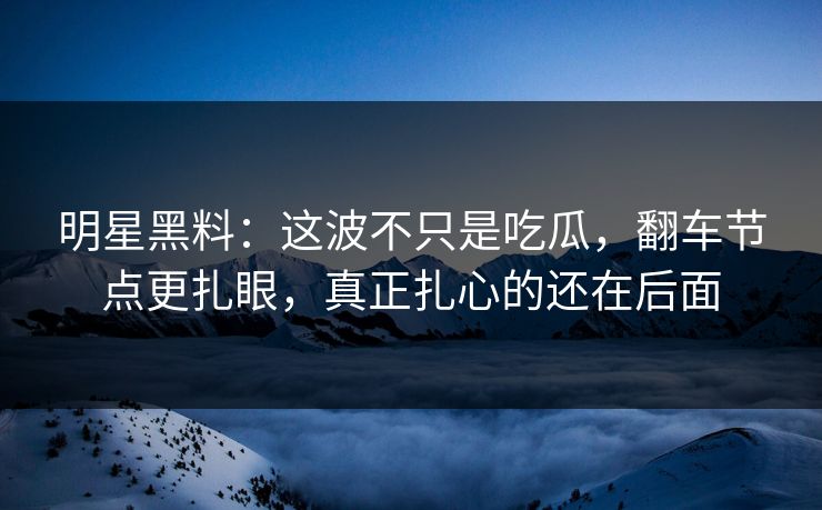 明星黑料：这波不只是吃瓜，翻车节点更扎眼，真正扎心的还在后面