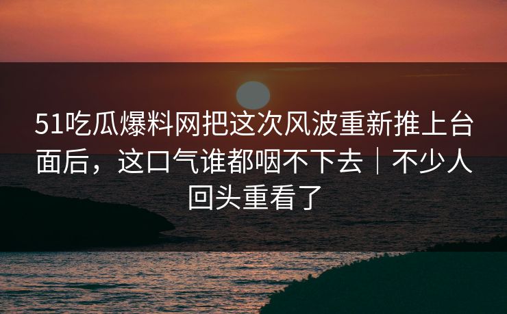 51吃瓜爆料网把这次风波重新推上台面后,这口气谁都咽不下去|不少人回头重看了 51吃瓜爆料网把这次风波重新推上台面后,这口气谁都咽不下去|不少人回头重看了