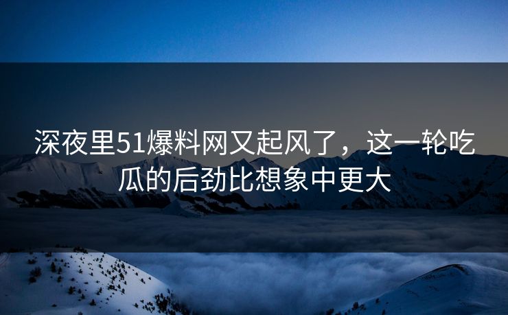 深夜里51爆料网又起风了，这一轮吃瓜的后劲比想象中更大