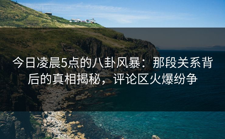 今日凌晨5点的八卦风暴：那段关系背后的真相揭秘，评论区火爆纷争