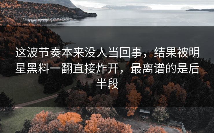 这波节奏本来没人当回事，结果被明星黑料一翻直接炸开，最离谱的是后半段