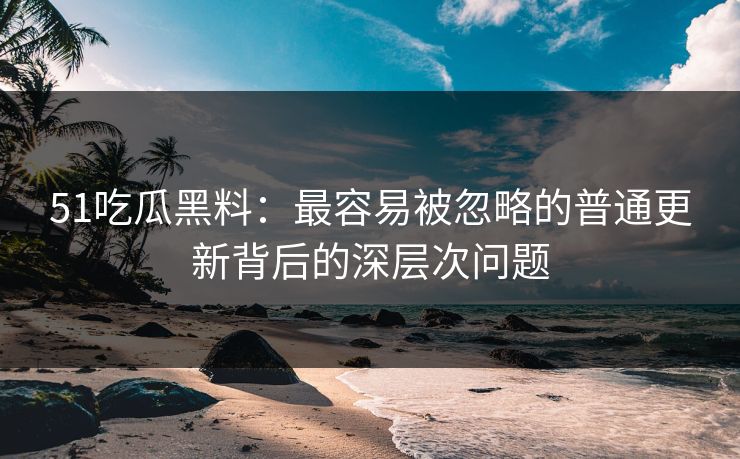 51吃瓜黑料：最容易被忽略的普通更新背后的深层次问题