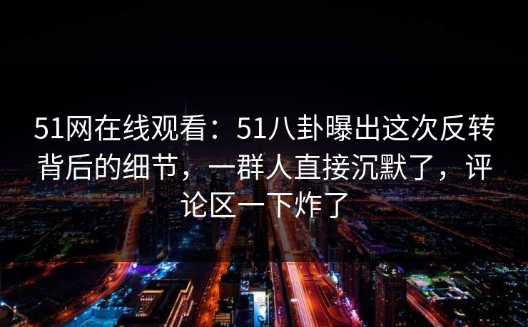 51网在线观看：51八卦曝出这次反转背后的细节，一群人直接沉默了，评论区一下炸了