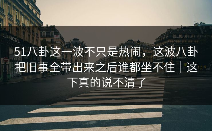 51八卦这一波不只是热闹,这波八卦把旧事全带出来之后谁都坐不住|这下真的说不清了 51八卦这一波不只是热闹,这波八卦把旧事全带出来之后谁都坐不住|这下真的说不清了