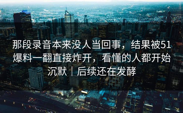 那段录音本来没人当回事，结果被51爆料一翻直接炸开，看懂的人都开始沉默｜后续还在发酵