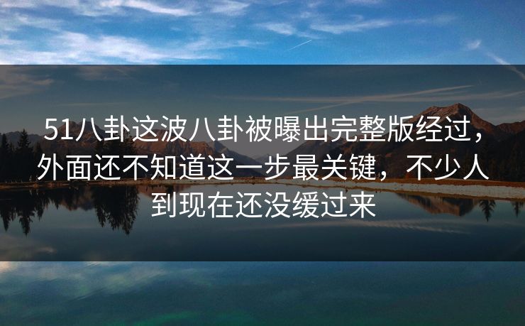 51八卦这波八卦被曝出完整版经过，外面还不知道这一步最关键，不少人到现在还没缓过来