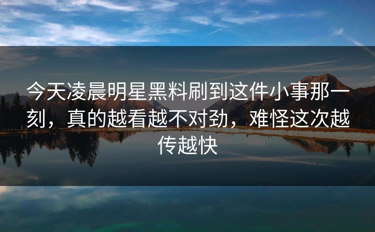 今天凌晨明星黑料刷到这件小事那一刻，真的越看越不对劲，难怪这次越传越快