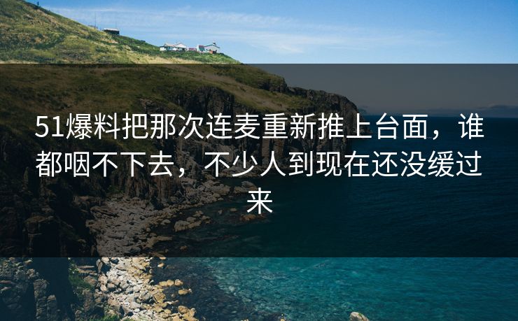 51爆料把那次连麦重新推上台面，谁都咽不下去，不少人到现在还没缓过来