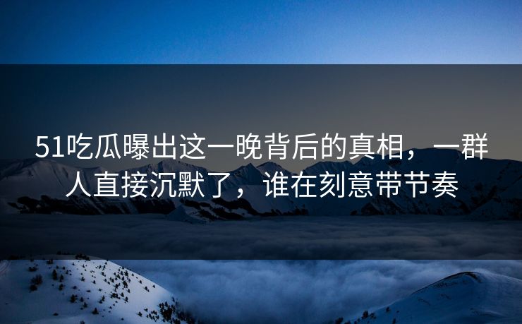 51吃瓜曝出这一晚背后的真相,一群人直接沉默了,谁在刻意带节奏 51吃瓜曝出这一晚背后的真相,一群人直接沉默了,谁在刻意带节奏