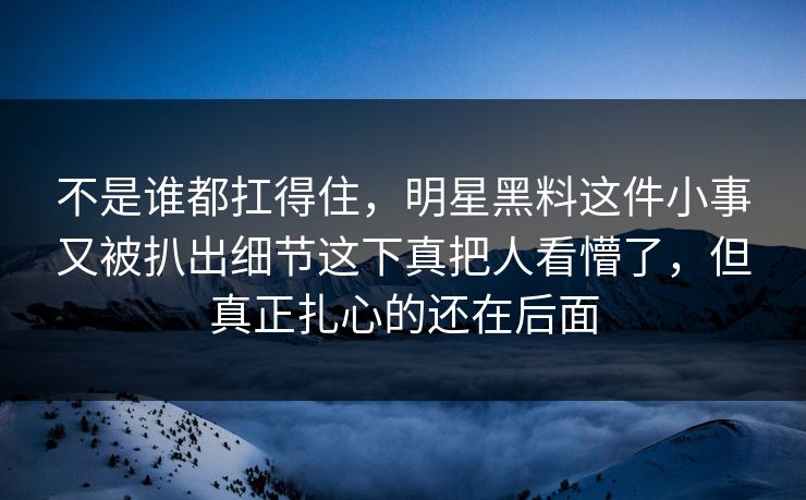 不是谁都扛得住，明星黑料这件小事又被扒出细节这下真把人看懵了，但真正扎心的还在后面