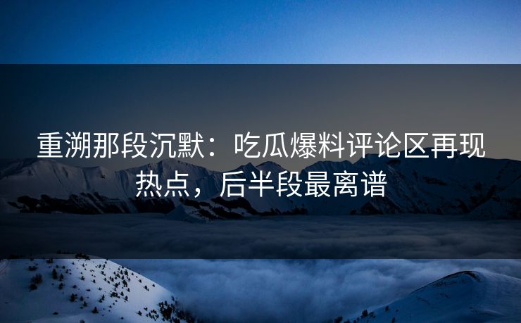 重溯那段沉默：吃瓜爆料评论区再现热点，后半段最离谱