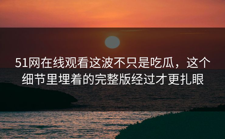 51网在线观看这波不只是吃瓜，这个细节里埋着的完整版经过才更扎眼