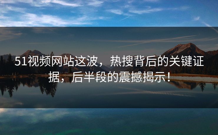 51视频网站这波,热搜背后的关键证据,后半段的震撼揭示! 51视频网站这波,热搜背后的关键证据,后半段的震撼揭示!