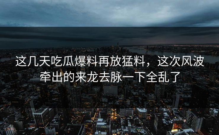 这几天吃瓜爆料再放猛料，这次风波牵出的来龙去脉一下全乱了
