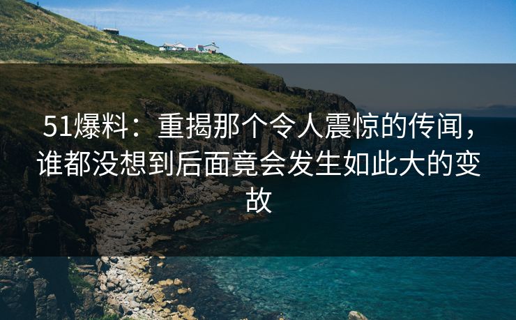 51爆料：重揭那个令人震惊的传闻，谁都没想到后面竟会发生如此大的变故