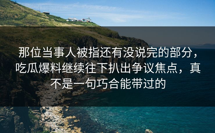 那位当事人被指还有没说完的部分，吃瓜爆料继续往下扒出争议焦点，真不是一句巧合能带过的