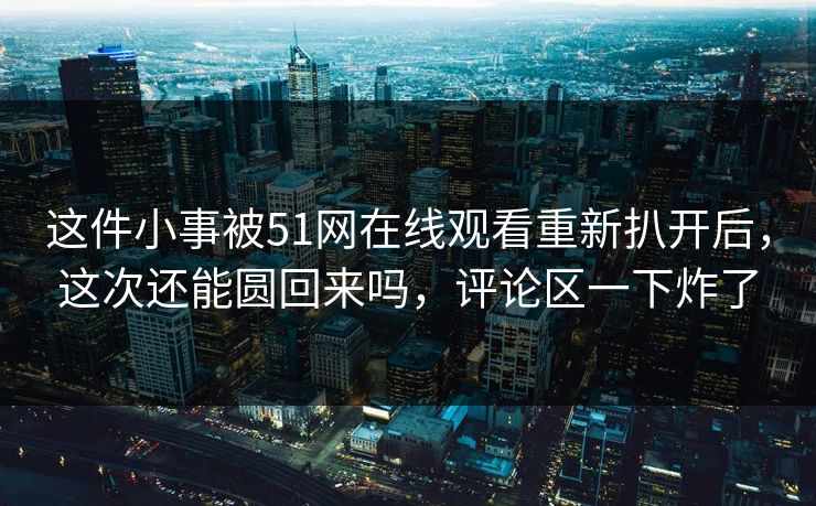 这件小事被51网在线观看重新扒开后，这次还能圆回来吗，评论区一下炸了