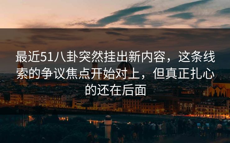 最近51八卦突然挂出新内容,这条线索的争议焦点开始对上,但真正扎心的还在后面 最近51八卦突然挂出新内容,这条线索的争议焦点开始对上,但真正扎心的还在后面
