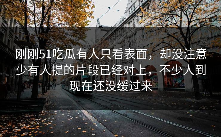 刚刚51吃瓜有人只看表面，却没注意少有人提的片段已经对上，不少人到现在还没缓过来