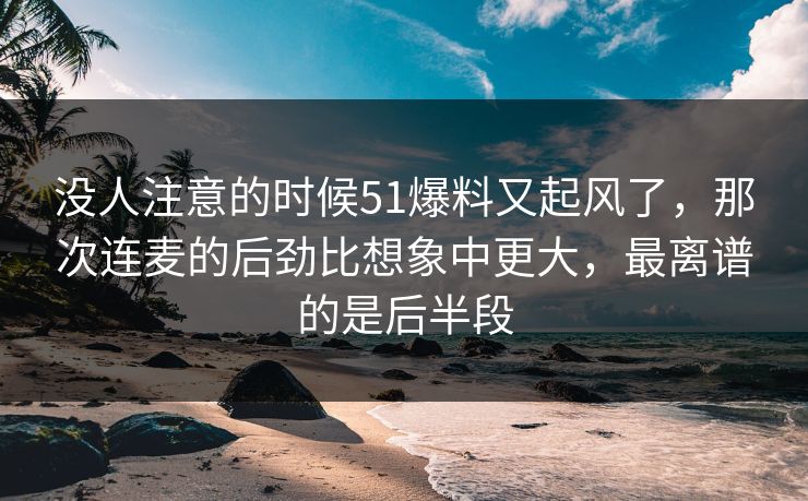 没人注意的时候51爆料又起风了，那次连麦的后劲比想象中更大，最离谱的是后半段