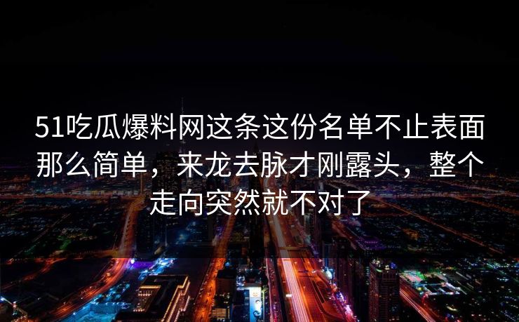 51吃瓜爆料网这条这份名单不止表面那么简单，来龙去脉才刚露头，整个走向突然就不对了