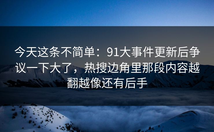 今天这条不简单：91大事件更新后争议一下大了，热搜边角里那段内容越翻越像还有后手