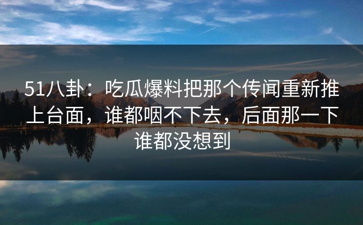 51八卦：吃瓜爆料把那个传闻重新推上台面，谁都咽不下去，后面那一下谁都没想到