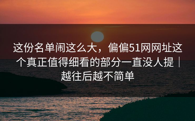 这份名单闹这么大，偏偏51网网址这个真正值得细看的部分一直没人提｜越往后越不简单